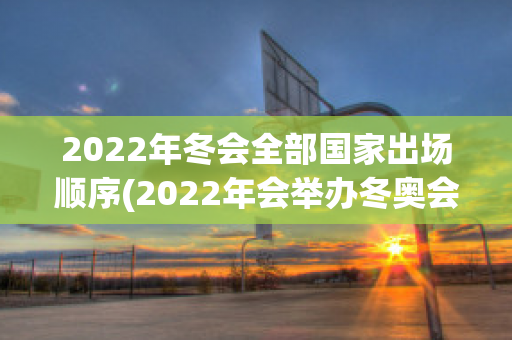 2022年冬会全部国家出场顺序(2022年会举办冬奥会吗)